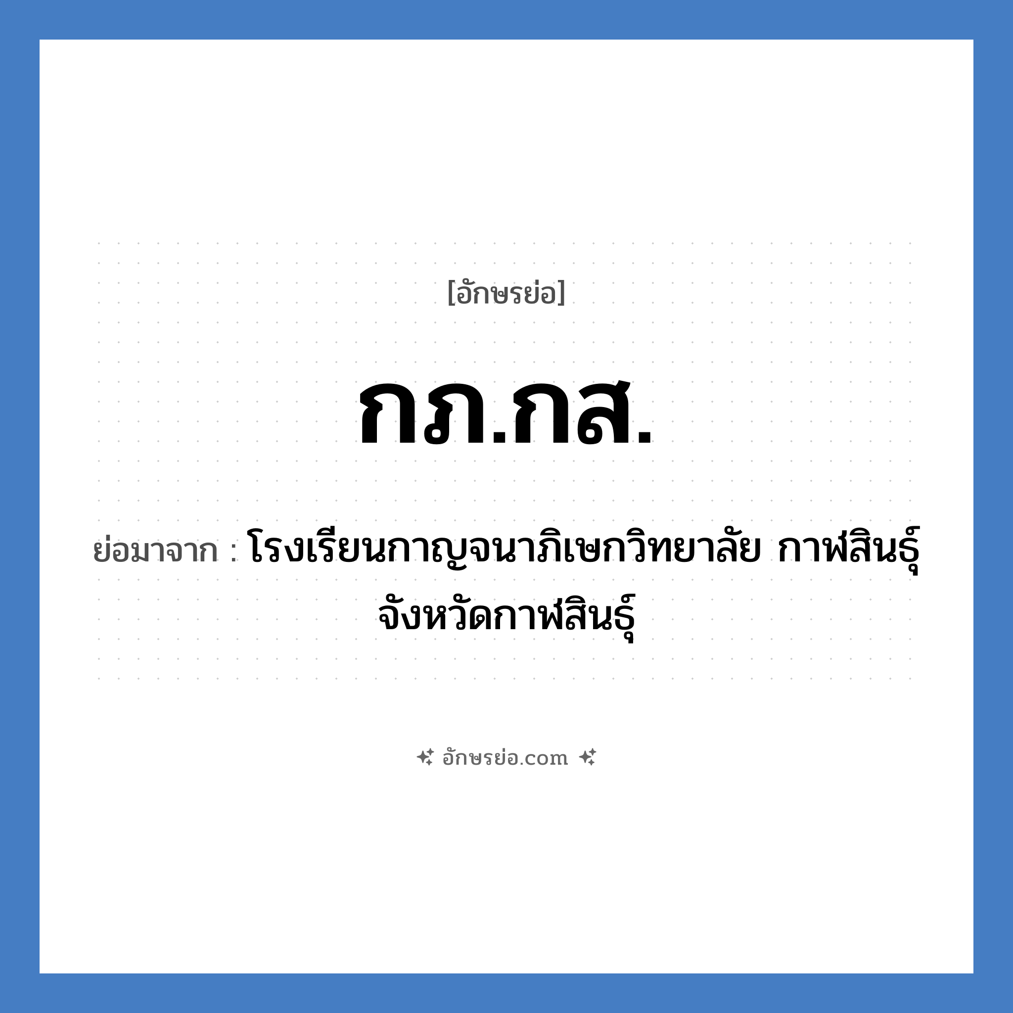 กภ.กส. ย่อมาจาก?, อักษรย่อ กภ.กส. ย่อมาจาก โรงเรียนกาญจนาภิเษกวิทยาลัย กาฬสินธุ์ จังหวัดกาฬสินธุ์ หมวด ชื่อโรงเรียน หมวด ชื่อโรงเรียน