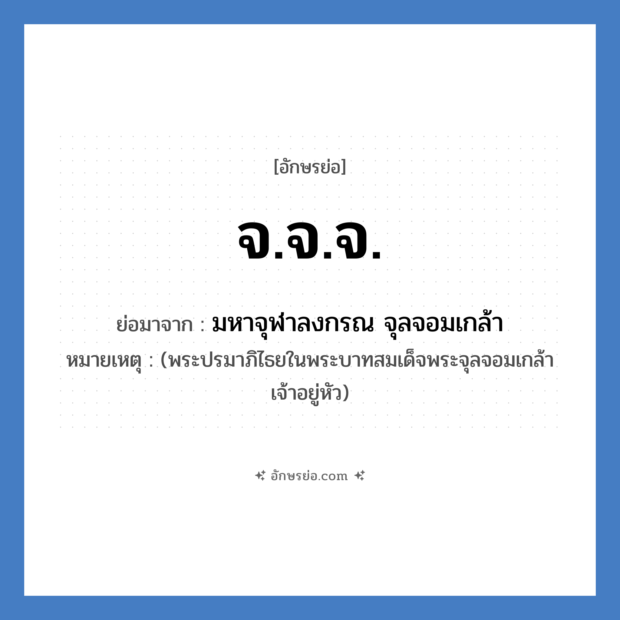 จ.จ.จ. ย่อมาจาก?, อักษรย่อ จ.จ.จ. ย่อมาจาก มหาจุฬาลงกรณ จุลจอมเกล้า หมายเหตุ (พระปรมาภิไธยในพระบาทสมเด็จพระจุลจอมเกล้าเจ้าอยู่หัว)