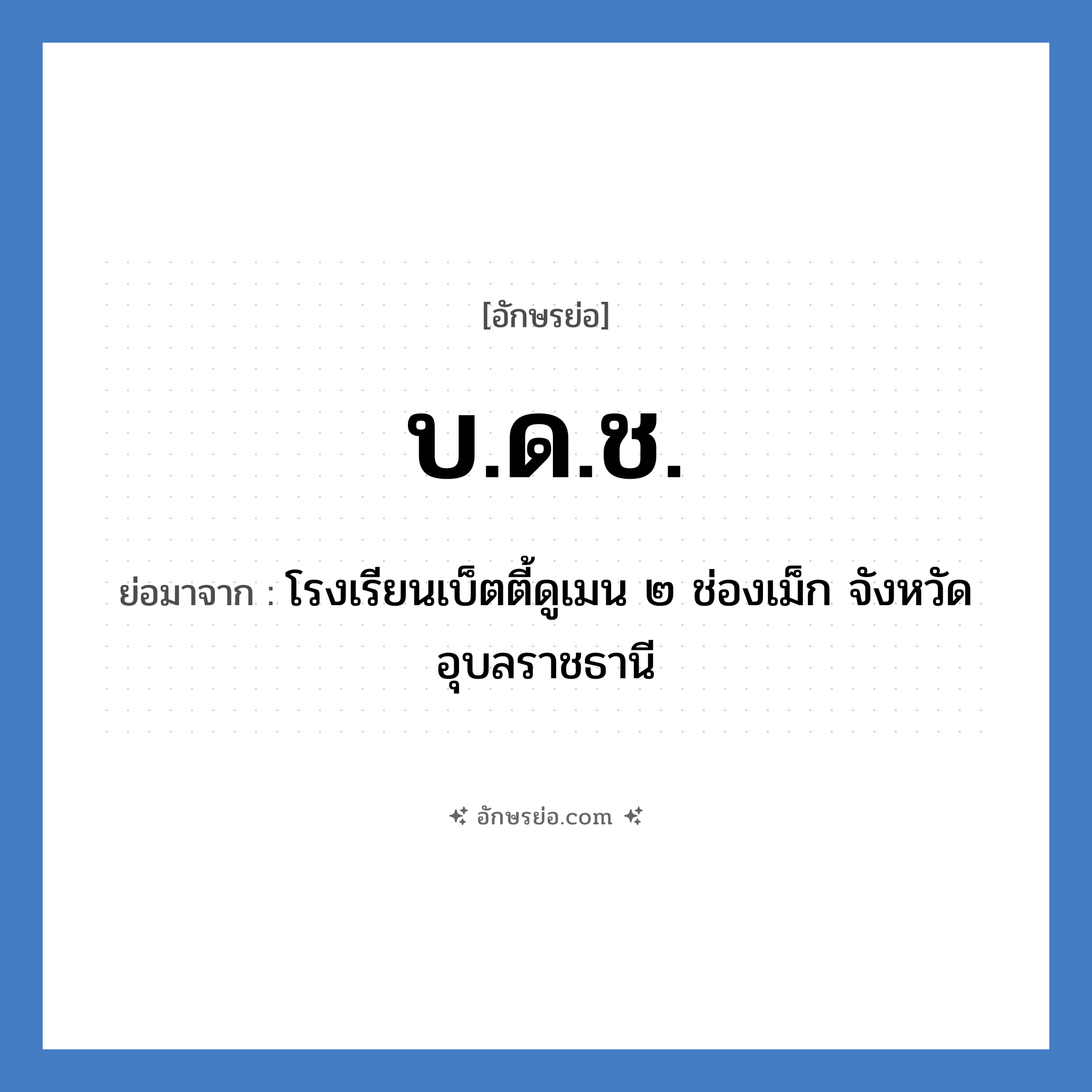 บ.ด.ช. ย่อมาจาก?, อักษรย่อ บ.ด.ช. ย่อมาจาก โรงเรียนเบ็ตตี้ดูเมน ๒ ช่องเม็ก จังหวัดอุบลราชธานี หมวด ชื่อโรงเรียน หมวด ชื่อโรงเรียน