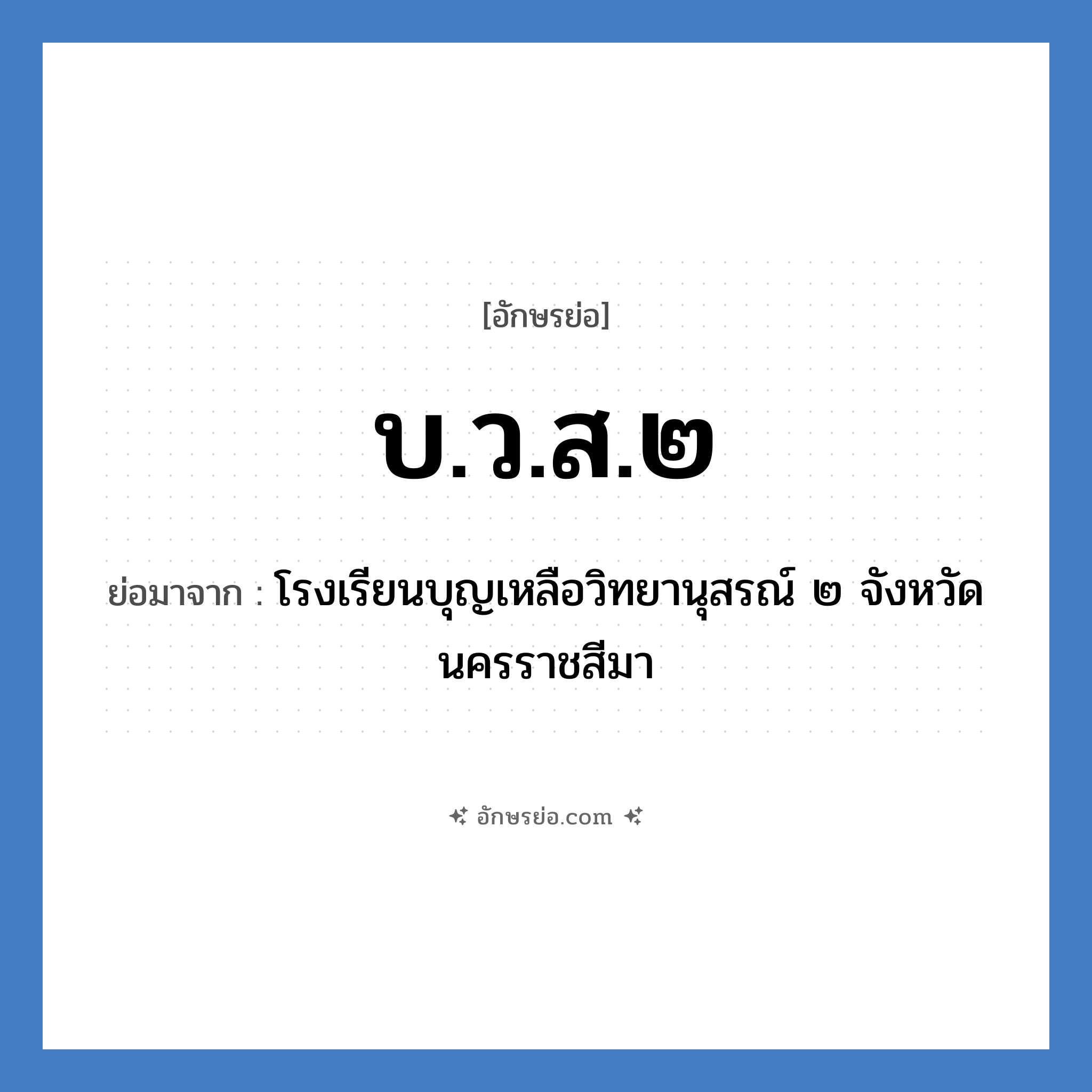 บ.ว.ส.๒ ย่อมาจาก?, อักษรย่อ บ.ว.ส.๒ ย่อมาจาก โรงเรียนบุญเหลือวิทยานุสรณ์ ๒ จังหวัดนครราชสีมา หมวด ชื่อโรงเรียน หมวด ชื่อโรงเรียน