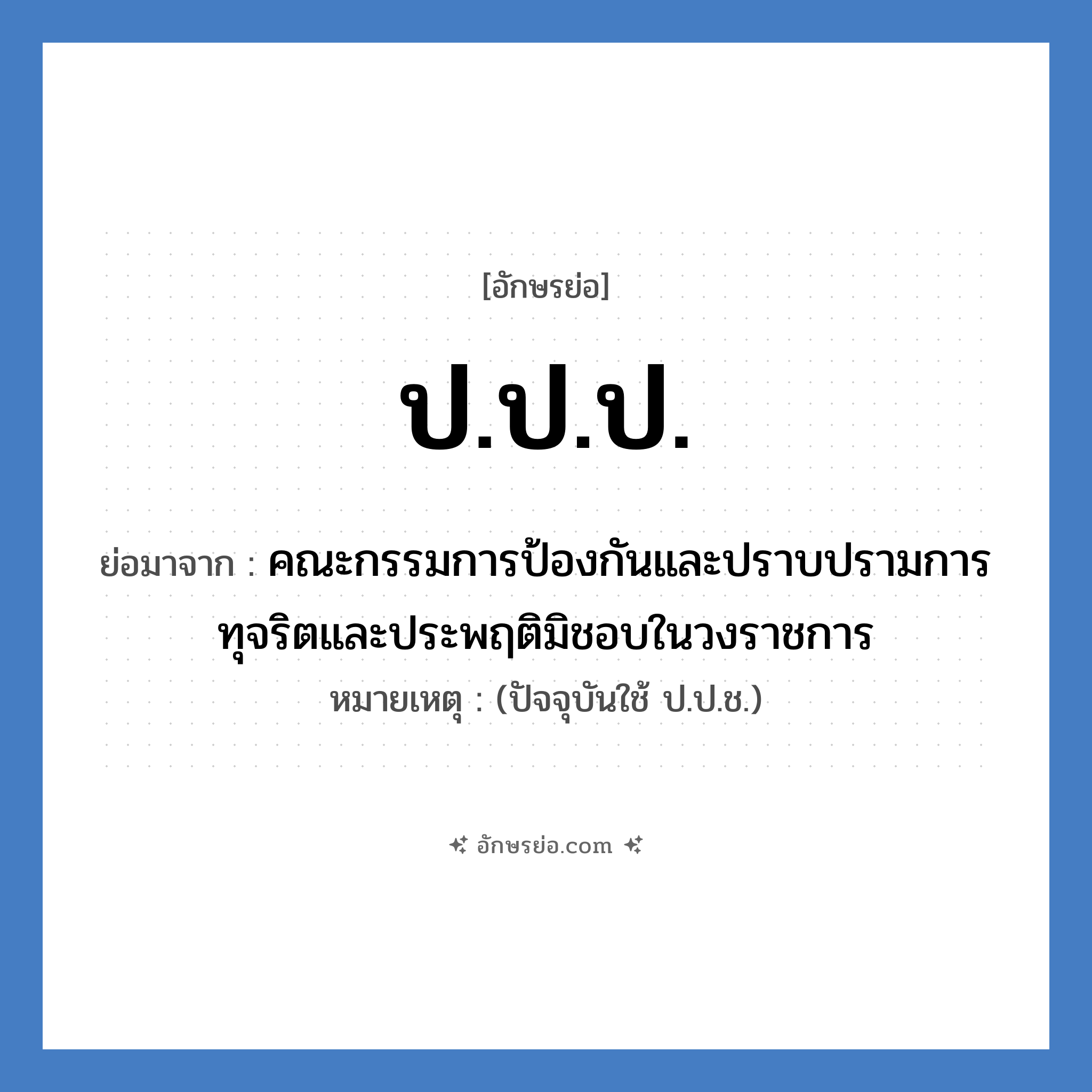 คณะกรรมการป้องกันและปราบปรามการทุจริตและประพฤติมิชอบในวงราชการ คำย่อคือ? แปลว่า?, อักษรย่อ คณะกรรมการป้องกันและปราบปรามการทุจริตและประพฤติมิชอบในวงราชการ ย่อมาจาก ป.ป.ป. หมายเหตุ (ปัจจุบันใช้ ป.ป.ช.)