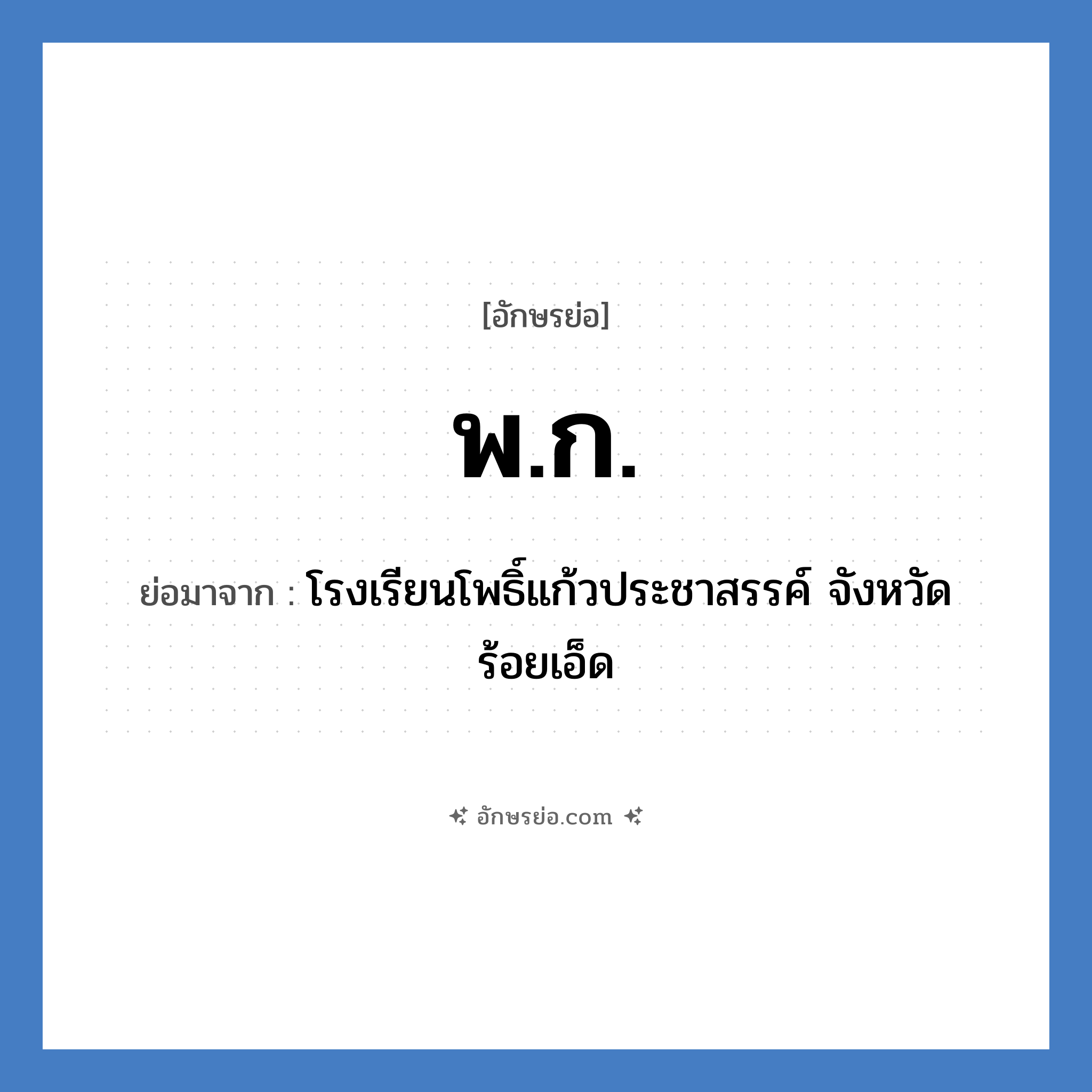 พ.ก. ย่อมาจาก?, อักษรย่อ พ.ก. ย่อมาจาก โรงเรียนโพธิ์แก้วประชาสรรค์ จังหวัดร้อยเอ็ด หมวด ชื่อโรงเรียน หมวด ชื่อโรงเรียน