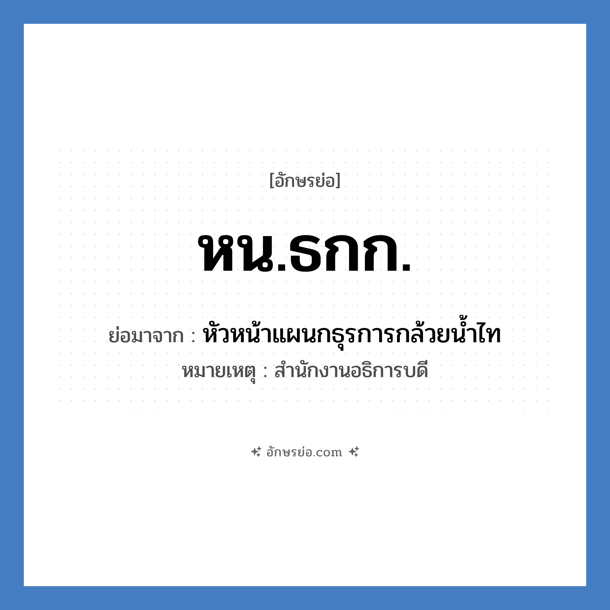 หน.ธกก. ย่อมาจาก?, อักษรย่อ หน.ธกก. ย่อมาจาก หัวหน้าแผนกธุรการกล้วยน้ำไท หมายเหตุ สำนักงานอธิการบดี หมวด หน่วยงานมหาวิทยาลัย หมวด หน่วยงานมหาวิทยาลัย