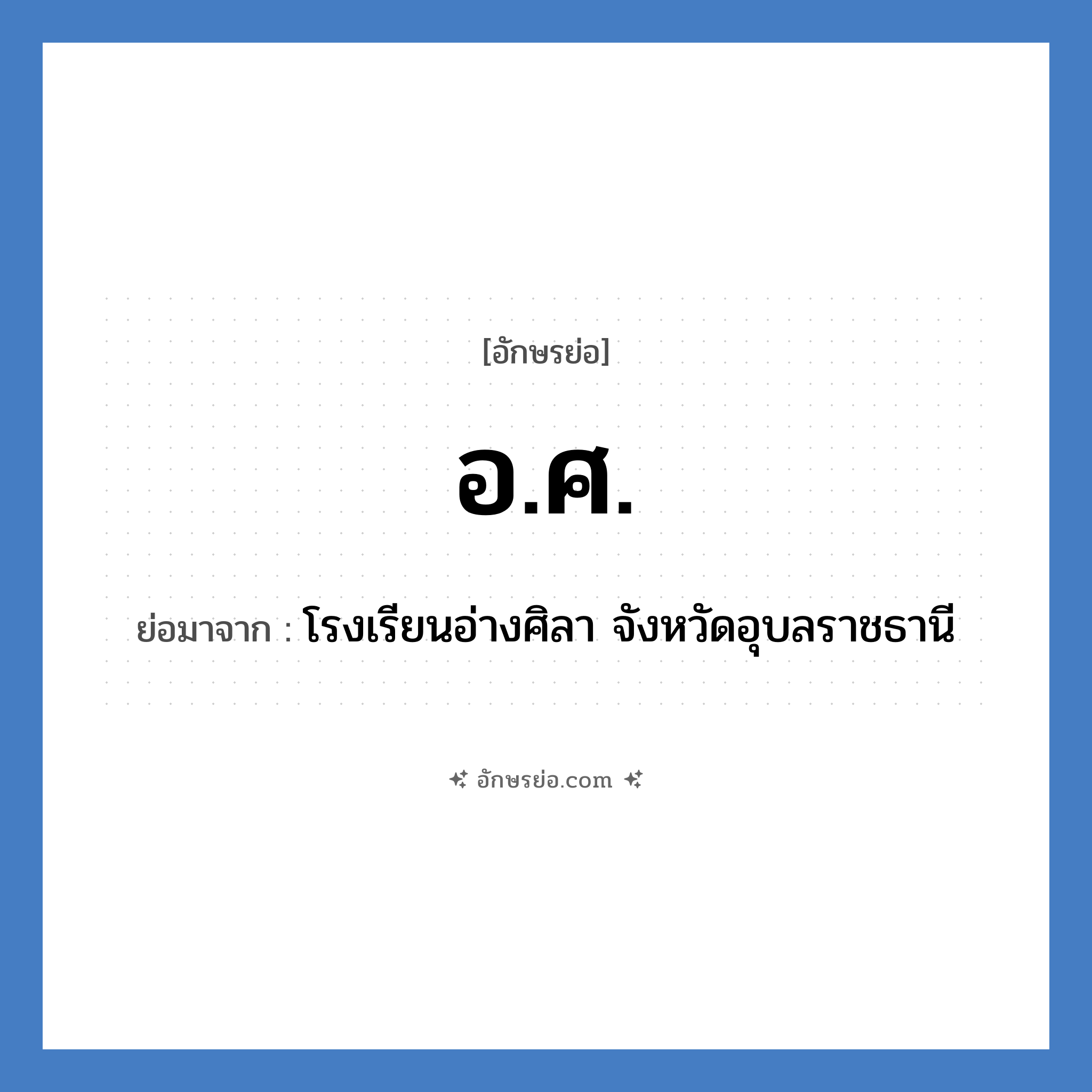 อ.ศ. ย่อมาจาก?, อักษรย่อ อ.ศ. ย่อมาจาก โรงเรียนอ่างศิลา จังหวัดอุบลราชธานี หมวด ชื่อโรงเรียน หมวด ชื่อโรงเรียน