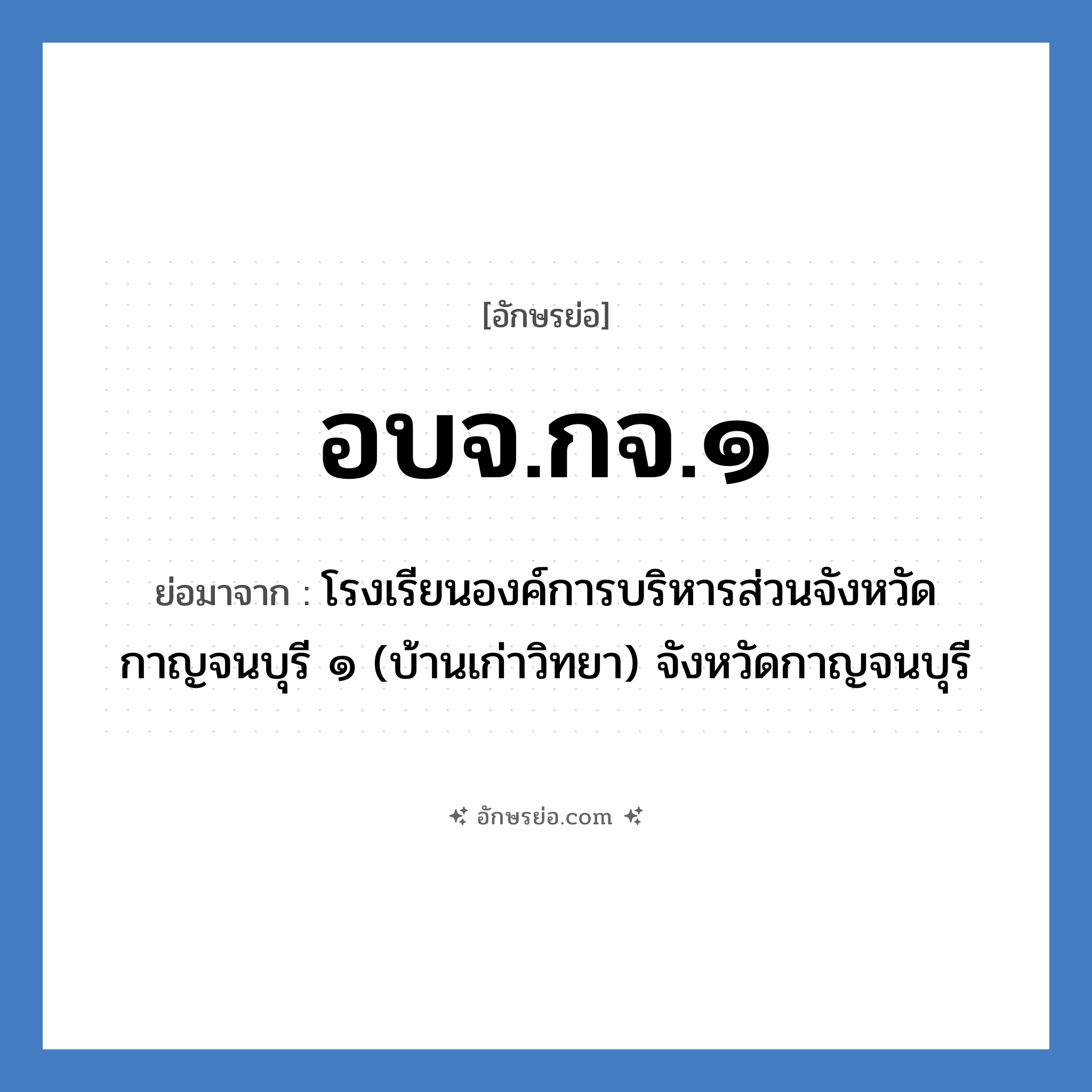 อบจ.กจ.๑ ย่อมาจาก?, อักษรย่อ อบจ.กจ.๑ ย่อมาจาก โรงเรียนองค์การบริหารส่วนจังหวัดกาญจนบุรี ๑ (บ้านเก่าวิทยา) จังหวัดกาญจนบุรี หมวด ชื่อโรงเรียน หมวด ชื่อโรงเรียน